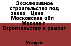 Эксклюзивное строительство под заказ › Цена ­ 500 - Московская обл., Москва г. Строительство и ремонт » Услуги   . Московская обл.